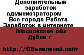 Дополнительный заработок администратором!!!! - Все города Работа » Заработок в интернете   . Московская обл.,Дубна г.